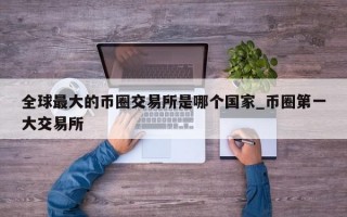 全球最大的币圈交易所是哪个国家_币圈第一大交易所