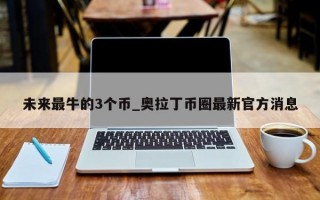 未来最牛的3个币_奥拉丁币圈最新官方消息