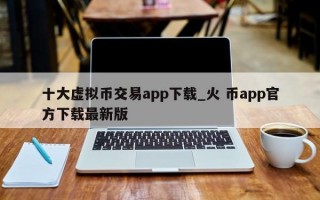 十大虚拟币交易app下载_火 币app官方下载最新版