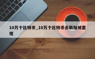 10万个比特币_10万个比特币去新加坡套现