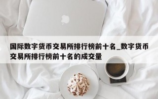 国际数字货币交易所排行榜前十名_数字货币交易所排行榜前十名的成交量