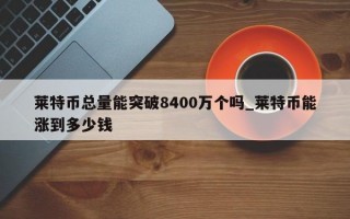 莱特币总量能突破8400万个吗_莱特币能涨到多少钱