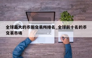 全球最大的币圈交易所排名_全球前十名的币交易市场