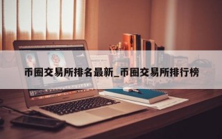 币圈交易所排名最新_币圈交易所排行榜