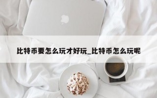 比特币要怎么玩才好玩_比特币怎么玩呢