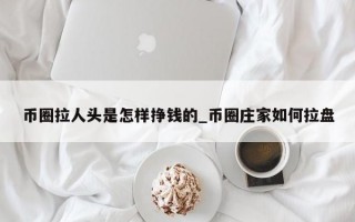 币圈拉人头是怎样挣钱的_币圈庄家如何拉盘