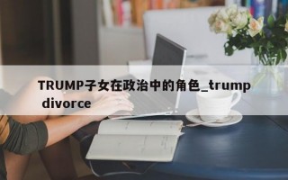 TRUMP子女在政治中的角色_trump divorce