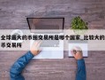 全球最大的币圈交易所是哪个国家_比较大的币交易所