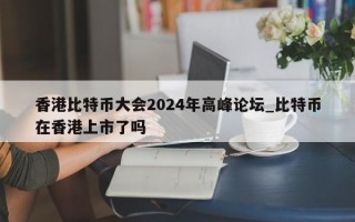 香港比特币大会2024年高峰论坛_比特币在香港上市了吗