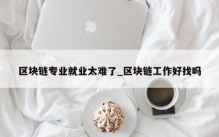 区块链专业就业太难了_区块链工作好找吗