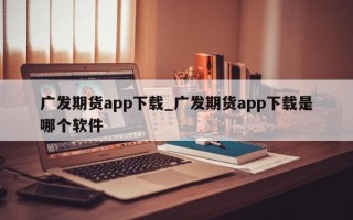 广发期货app下载_广发期货app下载是哪个软件