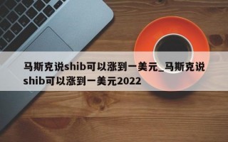 马斯克说shib可以涨到一美元_马斯克说shib可以涨到一美元2022