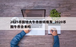 2025币圈特大牛市即将爆发_2020币圈牛市会来吗