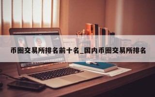 币圈交易所排名前十名_国内币圈交易所排名