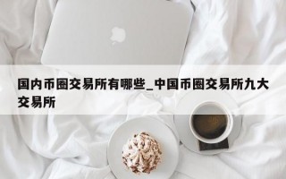国内币圈交易所有哪些_中国币圈交易所九大交易所