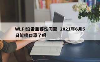 WLFI设备兼容性问题_2021年6月5日能摘口罩了吗