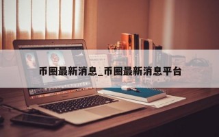 币圈最新消息_币圈最新消息平台