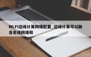 WLFI边缘计算网络配置_边缘计算可以融合无线网络和