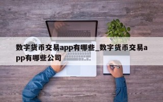数字货币交易app有哪些_数字货币交易app有哪些公司