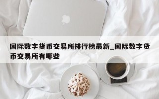 国际数字货币交易所排行榜最新_国际数字货币交易所有哪些