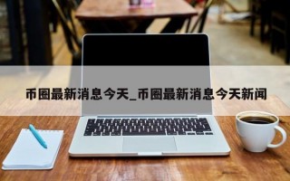 币圈最新消息今天_币圈最新消息今天新闻