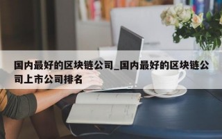 国内最好的区块链公司_国内最好的区块链公司上市公司排名