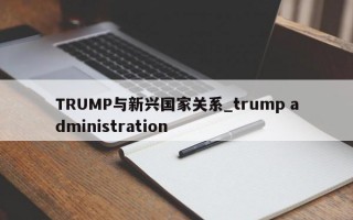 TRUMP与新兴国家关系_trump administration