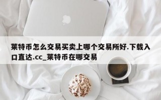 莱特币怎么交易买卖上哪个交易所好.下载入口直达.cc_莱特币在哪交易
