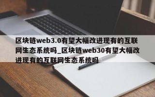 区块链web3.0有望大幅改进现有的互联网生态系统吗_区块链web30有望大幅改进现有的互联网生态系统吗