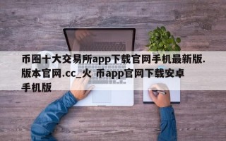 币圈十大交易所app下载官网手机最新版.版本官网.cc_火 币app官网下载安卓手机版