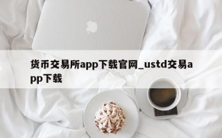 货币交易所app下载官网_ustd交易app下载