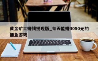 黄金矿工赚钱提现版_每天能赚3050元的捕鱼游戏