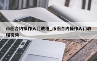 币圈合约操作入门教程_币圈合约操作入门教程视频