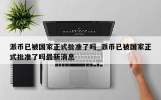 派币已被国家正式批准了吗_派币已被国家正式批准了吗最新消息