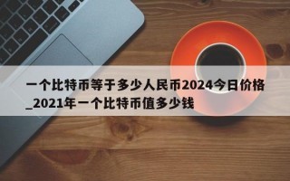 一个比特币等于多少人民币2024今日价格_2021年一个比特币值多少钱