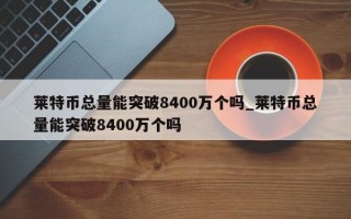 莱特币总量能突破8400万个吗_莱特币总量能突破8400万个吗