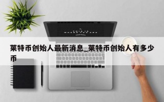 莱特币创始人最新消息_莱特币创始人有多少币