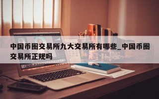 中国币圈交易所九大交易所有哪些_中国币圈交易所正规吗