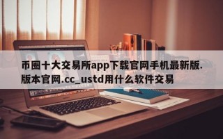 币圈十大交易所app下载官网手机最新版.版本官网.cc_ustd用什么软件交易