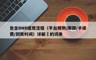 包含BNB提现流程（平台规则/限额/手续费/到账时间）详解​的词条
