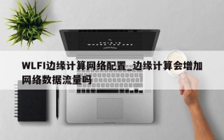 WLFI边缘计算网络配置_边缘计算会增加网络数据流量吗