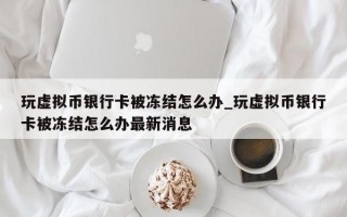 玩虚拟币银行卡被冻结怎么办_玩虚拟币银行卡被冻结怎么办最新消息