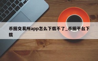 币圈交易所app怎么下载不了_币圈平台下载
