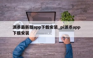 派币最新版app下载安装_pi派币app下载安装