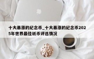 十大暴涨的纪念币_十大暴涨的纪念币2025年世界最佳纸币评选情况