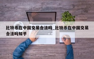 比特币在中国交易合法吗_比特币在中国交易合法吗知乎