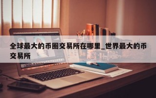 全球最大的币圈交易所在哪里_世界最大的币交易所