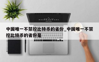 中国唯一不禁挖比特币的省份_中国唯一不禁挖比特币的省份是