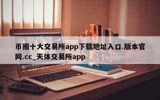 币圈十大交易所app下载地址入口.版本官网.cc_天体交易所app