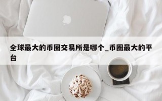 全球最大的币圈交易所是哪个_币圈最大的平台